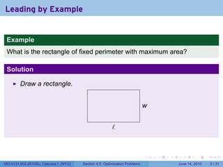 Leading by Example


 Example
 What is the rectangle of fixed perimeter with maximum area?

 Solution

         Draw a rectangle.


                                                                            w
                                                                            .

                                          .
                                                        .
                                                        ℓ



                                                                            .   .   .     .      .      .

V63.0121.002.2010Su, Calculus I (NYU)   Section 4.5 Optimization Problems               June 14, 2010       5 / 31
 