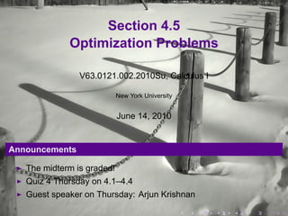 Section 4.5
             Optimization Problems

                V63.0121.002.2010Su, Calculus I

                            New York University


                            June 14, 2010


Announcements

   The midterm is graded!
   Quiz 4 Thursday on 4.1–4.4
   Guest speaker on Thursday: Arjun Krishnan

                                                  .   .   .   .   .   .
 