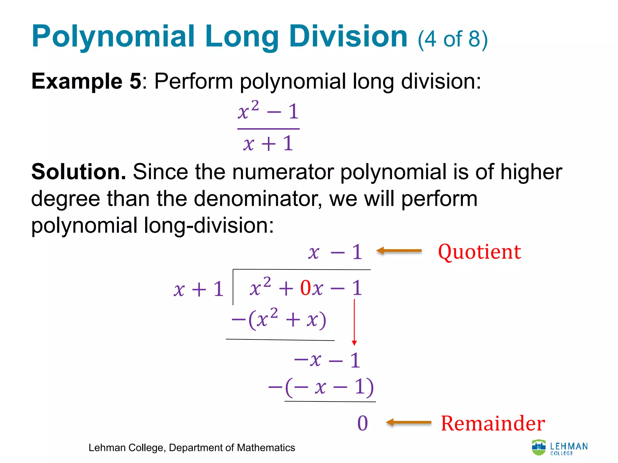 Lehman College, Department of Mathematics
Polynomial Long Division (4 of 8)
Example 5: Perform polynomial long division:
Solution. Since the numerator polynomial is of higher
degree than the denominator, we will perform
polynomial long-division:
𝑥2
− 1
𝑥 + 1
𝑥2
+ 0𝑥 − 1𝑥 + 1
−(𝑥2
+ 𝑥)
𝑥
−(− 𝑥 − 1)
0
− 1
− 1−𝑥
Quotient
Remainder
 