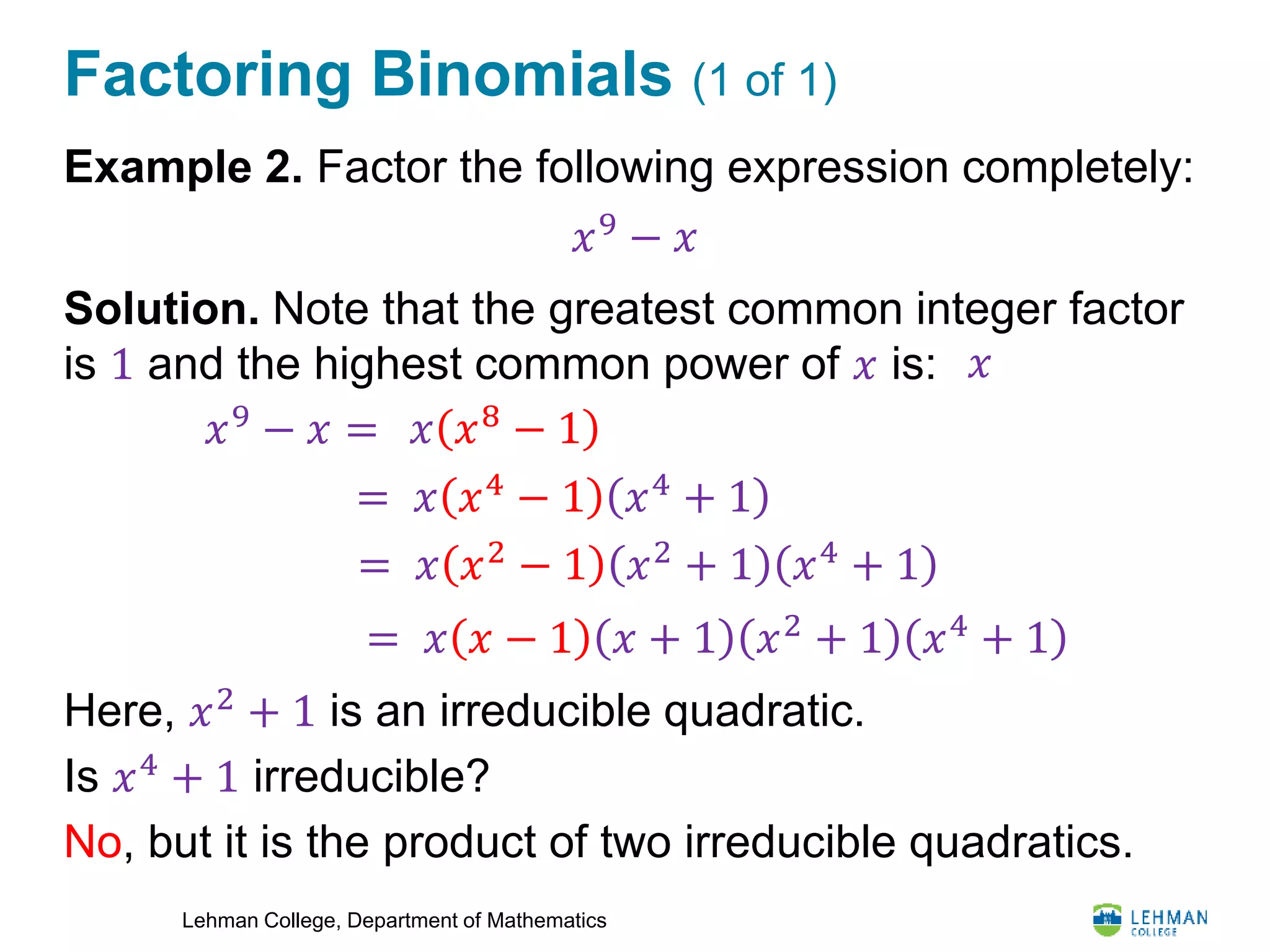 Lehman College, Department of Mathematics
Factoring Binomials (1 of 1)
Example 2. Factor the following expression completely:
Solution. Note that the greatest common integer factor
is 1 and the highest common power of 𝑥 is:
Here, 𝑥2
+ 1 is an irreducible quadratic.
Is 𝑥4 + 1 irreducible?
No, but it is the product of two irreducible quadratics.
𝑥9
− 𝑥
𝑥
𝑥9
− 𝑥 = 𝑥 𝑥8 − 1
= 𝑥 𝑥4
− 1 𝑥4
+ 1
= 𝑥 𝑥2
− 1 𝑥2
+ 1 𝑥4
+ 1
= 𝑥 𝑥 − 1 𝑥 + 1 𝑥2 + 1 𝑥4 + 1
 