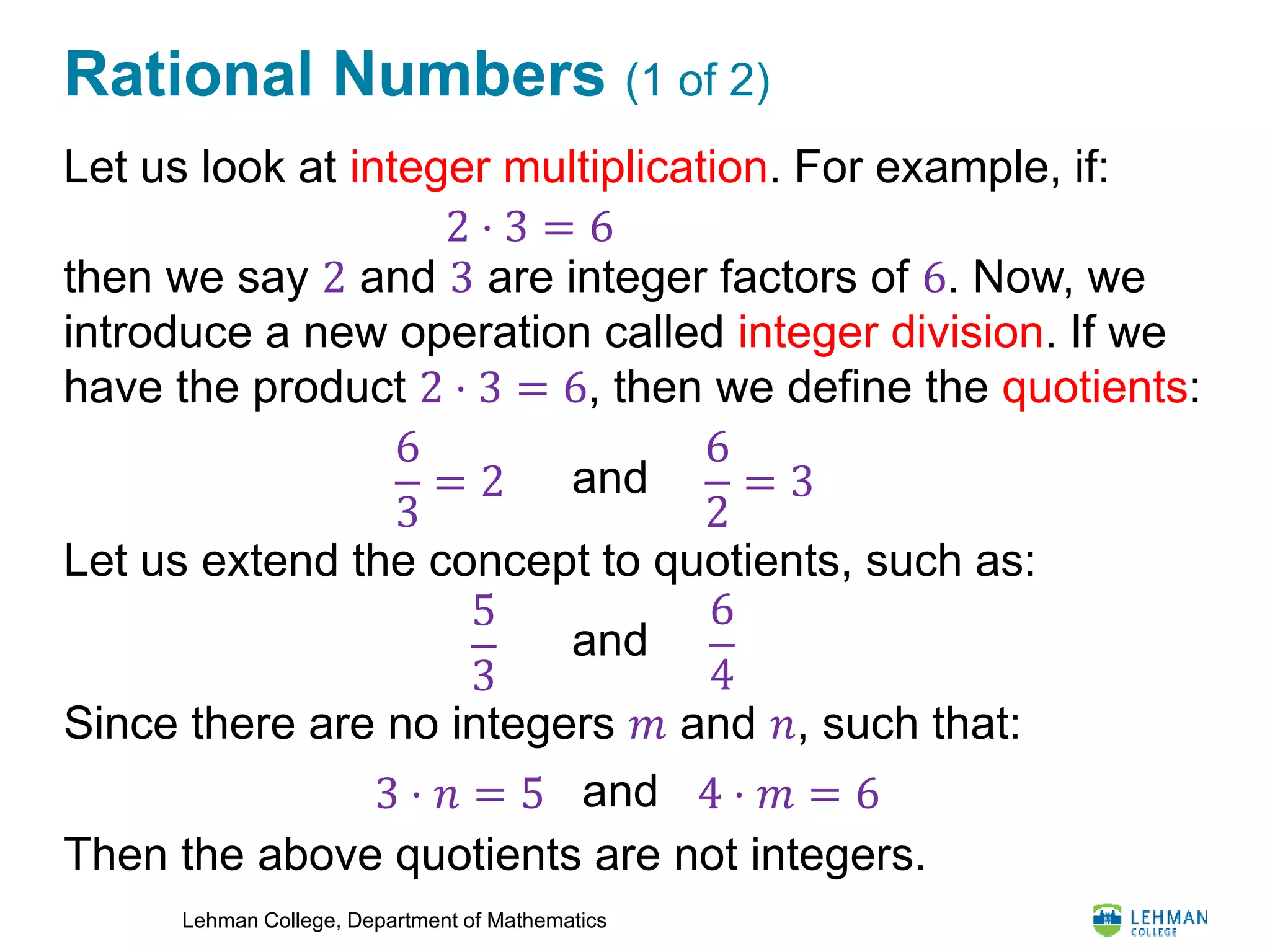 Lehman College, Department of Mathematics
Rational Numbers (1 of 2)
Let us look at integer multiplication. For example, if:
then we say 2 and 3 are integer factors of 6. Now, we
introduce a new operation called integer division. If we
have the product 2 ⋅ 3 = 6, then we define the quotients:
Let us extend the concept to quotients, such as:
Since there are no integers 𝑚 and 𝑛, such that:
Then the above quotients are not integers.
2 ⋅ 3 = 6
6
3
= 2
6
2
= 3and
5
3
6
4
and
3 ⋅ 𝑛 = 5 4 ⋅ 𝑚 = 6and
 