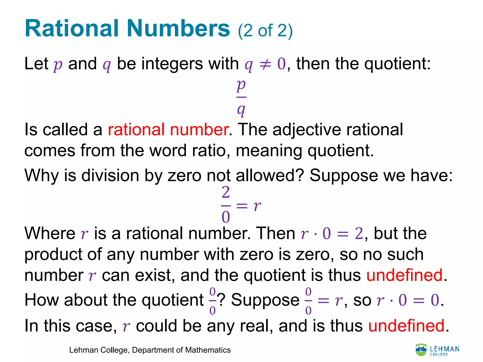 Lehman College, Department of Mathematics
Rational Numbers (2 of 2)
Let 𝑝 and 𝑞 be integers with 𝑞 ≠ 0, then the quotient:
Is called a rational number. The adjective rational
comes from the word ratio, meaning quotient.
Why is division by zero not allowed? Suppose we have:
Where 𝑟 is a rational number. Then 𝑟 ⋅ 0 = 2, but the
product of any number with zero is zero, so no such
number 𝑟 can exist, and the quotient is thus undefined.
How about the quotient
0
0
? Suppose
0
0
= 𝑟, so 𝑟 ⋅ 0 = 0.
In this case, 𝑟 could be any real, and is thus undefined.
𝑝
𝑞
2
0
= 𝑟
 