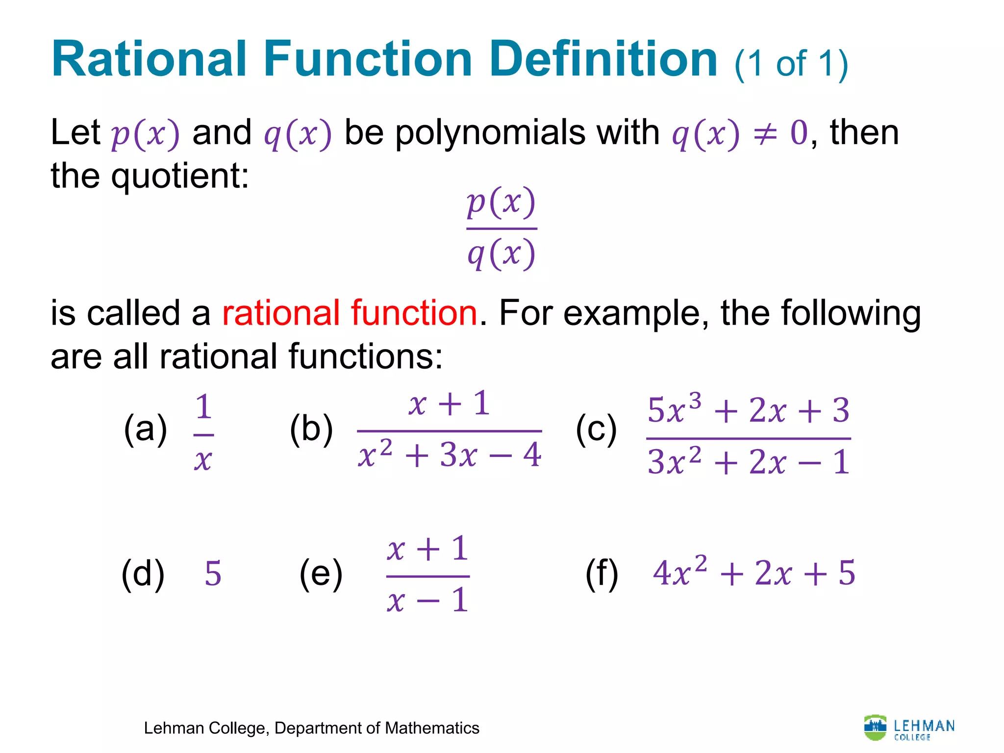 Lehman College, Department of Mathematics
Rational Function Definition (1 of 1)
Let 𝑝(𝑥) and 𝑞(𝑥) be polynomials with 𝑞(𝑥) ≠ 0, then
the quotient:
is called a rational function. For example, the following
are all rational functions:
𝑝(𝑥)
𝑞(𝑥)
1
𝑥
𝑥 + 1
𝑥2 + 3𝑥 − 4
5𝑥3
+ 2𝑥 + 3
3𝑥2 + 2𝑥 − 1
(a) (b) (c)
5(d)
𝑥 + 1
𝑥 − 1
(e) 4𝑥2 + 2𝑥 + 5(f)
 