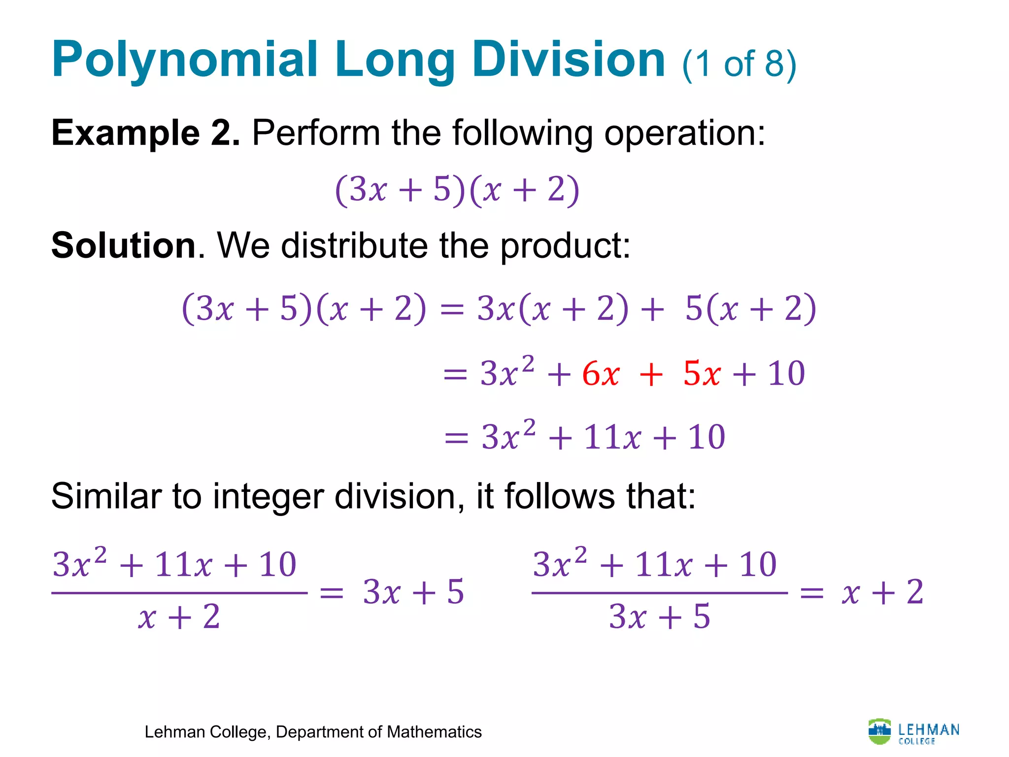 Lehman College, Department of Mathematics
Polynomial Long Division (1 of 8)
Example 2. Perform the following operation:
Solution. We distribute the product:
Similar to integer division, it follows that:
(3𝑥 + 5)(𝑥 + 2)
3𝑥 + 5 𝑥 + 2 = 3𝑥 𝑥 + 2 + 5 𝑥 + 2
= 3𝑥2 + 6𝑥 + 5𝑥 + 10
= 3𝑥2
+ 11𝑥 + 10
3𝑥2
+ 11𝑥 + 10
𝑥 + 2
= 3𝑥 + 5
3𝑥2
+ 11𝑥 + 10
3𝑥 + 5
= 𝑥 + 2
 