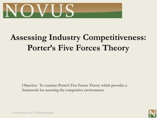 Assessing Industry Competitiveness:
    Porter’s Five Forces Theory



         Objective: To examine Porter’s Five Forces Theory which provides a
         framework for assessing the competitive environment.




Novus Business and IT Training Program
 