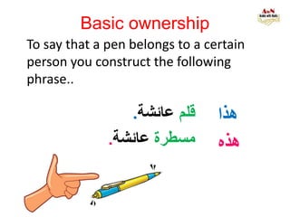 Basic ownership
To say that a pen belongs to a certain
person you construct the following
phrase..
‫هذا‬
‫هذه‬
‫قلم‬‫عائشة‬.
‫مسطرة‬‫عائشة‬.
 