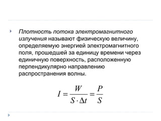 Плотность потока электромагнитного излучения  называют физическую величину, определяемую энергией электромагнитного поля, прошедшей за единицу времени через единичную поверхность, расположенную перпендикулярно направлению распространения волны. 