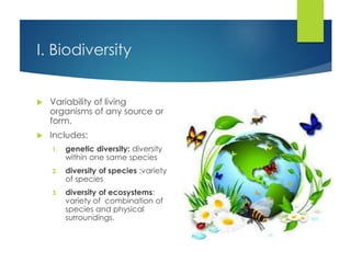 I. Biodiversity
 Variability of living
organisms of any source or
form.
 Includes:
1. genetic diversity: diversity
within one same species
2. diversity of species :variety
of species
3. diversity of ecosystems:
variety of combination of
species and physical
surroundings.
 