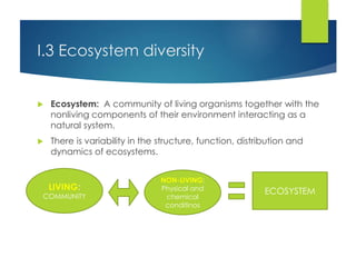I.3 Ecosystem diversity
 Ecosystem: A community of living organisms together with the
nonliving components of their environment interacting as a
natural system.
 There is variability in the structure, function, distribution and
dynamics of ecosystems.
ECOSYSTEMLIVING:
COMMUNITY
NON-LIVING:
Physical and
chemical
conditinos
 