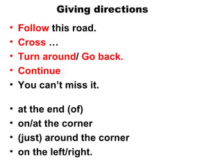 Giving directions Follow  this road. Cross  …  Turn around /  Go back.  Continue You can’t miss it. at the end (of)  on/at the corner  (just) around the corner  on the left/right. 