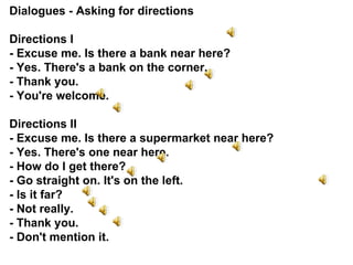 Dialogues - Asking for directions Directions I  - Excuse me. Is there a bank near here? - Yes. There's a bank on the corner. - Thank you. - You're welcome. Directions II  - Excuse me. Is there a supermarket near here? - Yes. There's one near here. - How do I get there? -  G o straight on. It's on the left. - Is it far? - Not really. - Thank you. - Don't mention it. 