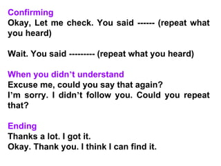 Confirming Okay, Let me check. You said ------ (repeat what you heard) Wait. You said --------- (repeat what you heard)   When you didn ’ t understand Excuse me, could you say that again? I ’ m sorry. I didn ’ t follow you. Could you repeat that?   Ending Thanks a lot. I got it. Okay. Thank you. I think I can find it. 