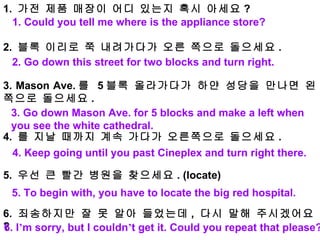 1.  가전 제품 매장이 어디 있는지 혹시 아세요 ?    2.  블록 이리로 쭉 내려가다가 오른 쪽으로 돌으세요 .   3. Mason Ave. 를  5 블록 올라가다가 하얀 성당을 만나면 왼쪽으로 돌으세요 . 4.  를 지날 때까지 계속 가다가 오른쪽으로 돌으세요 .    5.  우선 큰 빨간 병원을 찾으세요 . (locate)   6.  죄송하지만 잘 못 알아 들었는데 ,  다시 말해 주시겠어요 ? 1. Could you tell me where is the appliance store? 2. Go down this street for two blocks and turn right. 3. Go down Mason Ave. for 5 blocks and make a left when you see the white cathedral. 4. Keep going until you past Cineplex and turn right there. 5. To begin with, you have to locate the big red hospital. 6. I ’ m sorry, but I couldn ’ t get it. Could you repeat that please? 