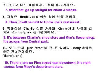   7.  그리고 나서  3 블록정도 계속 올라가세요 .   8.  그러면  Uncle Joe ’ s  식당 옆에 있을 거에요 .   9.  백화점은  Charlie  신발 가게와  Kim 꽃가게 사이에 있어요 . Central park  건너편이에요 .   10.  도심 근처  pine street 에 한 곳 있어요 . Macy 백화점 바로 건너편이에요 . (there ’ s one) 7. After that, go up straight for about 3 blocks. 8. Then, it will be next to Uncle Joe ’ s restaurant. 9. It ’ s between Charlie ’ s shoe store and Kim ’ s flower shop. It ’ s across from Central park. 10. There ’ s one on Pine street near downtown. It ’ s right across form Macy ’ s department store. 