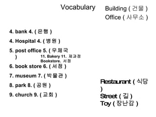 Vocabulary 4. bank 4. ( 은행 ) 4. Hospital 4. ( 병원 ) 5. post office 5. ( 우체국 ) 6. book store 6. ( 서점 ) 7. museum 7. ( 박물관 ) 8. park 8. ( 공원 ) 9. church 9. ( 교회 ) Restaurant ( 식당 ) Street ( 길 ) Toy ( 장난감 ) Building ( 건물 ) Office ( 사무소 ) 11. Bakery 11.  제과점 Bookstore.  서점 