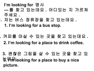 3. I ’ m looking for a place to buy a nice picture.  I ’ m looking for  명사  --- 를 찾고 있는데요 .  어디있는 지 가르쳐 주세요 . 1.  저는 버스 정류장을 찾고 있는데요 . 1. I ’ m looking for a bus stop.  2.  커피를 마실 수 있는 곳을 찾고 있는데요 . 2. I ’ m looking for a place to drink coffee.  3.  괜챦은 그림을 살 수 있는 곳을 찾고 있는데요 . 
