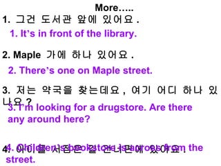 More….. 1.  그건 도서관 앞에 있어요 .    2. Maple  가에 하나 있어요 . 3.  저는 약국을 찾는데요 ,  여기 어디 하나 있나요 ?    4.  아이들 서점은 길 건너편에 있어요 .  1. It ’ s in front of the library. 2. There ’ s one on Maple street. 3. I ’ m looking for a drugstore. Are there any around here? 4. Children ’ s bookstore is across from the street. 