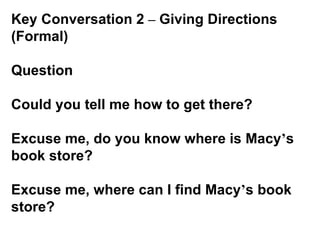 Key Conversation 2  –  Giving Directions (Formal)   Question Could you tell me how to get there? Excuse me, do you know where is Macy ’ s book store? Excuse me, where can I find Macy ’ s book store?   