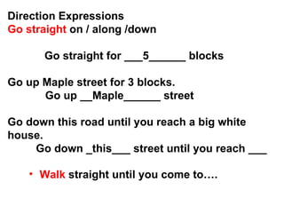 Direction Expressions Go straight  on / along /down  Go straight for ___5______ blocks Go up Maple street for 3 blocks.   Go up __Maple______ street  Go down this road until you reach a big white house. Go down _this___ street until you reach ___ Walk   straight   until you come to…. 