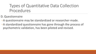 Types of Quantitative Data Collection
Procedures
D. Questionnaire
◦A questionnaire may be standardized or researcher-made.
◦A standardized questionnaire has gone through the process of
psychometric validation, has been piloted and revised.
 