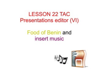 LESSON 22 TAC
Presentations editor (VI)
Food of Benin and
insert music