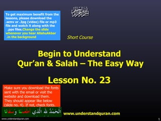 Short Course  Begin to Understand  Qur’an & Salah – The Easy Way Lesson No. 23  www.understandquran.com Make sure you download the fonts sent with the email or visit the website and download them.  They should appear like below (slide no. 4). If not, check fonts. To get maximum benefit from the lessons, please download the .wmv or .3pg (video) file or mp3 file and watch it along with the .pps files.  Change the slide whenever you hear AllahuAkbar in the background.   