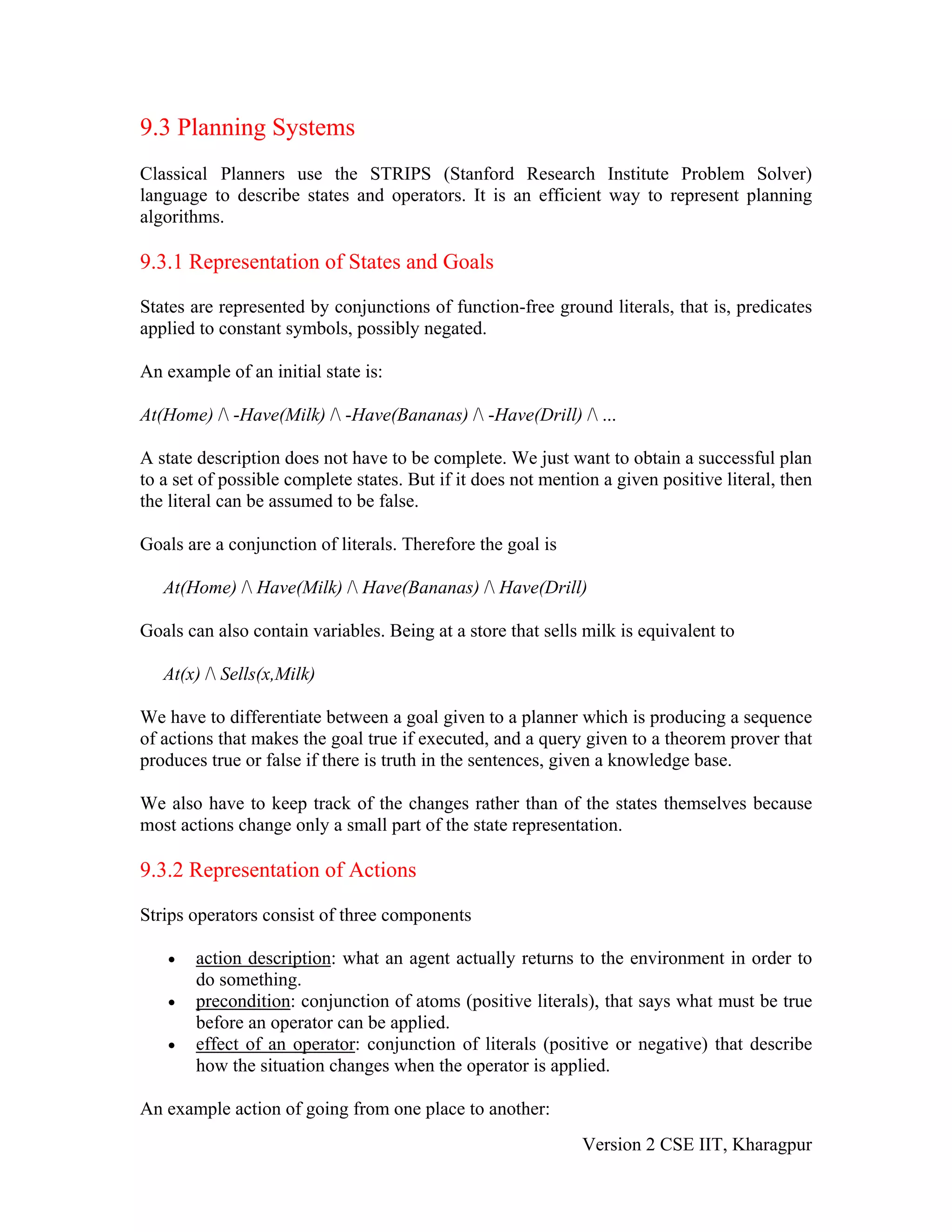 9.3 Planning Systems
Classical Planners use the STRIPS (Stanford Research Institute Problem Solver)
language to describe states and operators. It is an efficient way to represent planning
algorithms.

9.3.1 Representation of States and Goals

States are represented by conjunctions of function-free ground literals, that is, predicates
applied to constant symbols, possibly negated.

An example of an initial state is:

At(Home) / -Have(Milk) / -Have(Bananas) / -Have(Drill) / ...

A state description does not have to be complete. We just want to obtain a successful plan
to a set of possible complete states. But if it does not mention a given positive literal, then
the literal can be assumed to be false.

Goals are a conjunction of literals. Therefore the goal is

   At(Home) / Have(Milk) / Have(Bananas) / Have(Drill)

Goals can also contain variables. Being at a store that sells milk is equivalent to

   At(x) / Sells(x,Milk)

We have to differentiate between a goal given to a planner which is producing a sequence
of actions that makes the goal true if executed, and a query given to a theorem prover that
produces true or false if there is truth in the sentences, given a knowledge base.

We also have to keep track of the changes rather than of the states themselves because
most actions change only a small part of the state representation.

9.3.2 Representation of Actions

Strips operators consist of three components

   •   action description: what an agent actually returns to the environment in order to
       do something.
   •   precondition: conjunction of atoms (positive literals), that says what must be true
       before an operator can be applied.
   •   effect of an operator: conjunction of literals (positive or negative) that describe
       how the situation changes when the operator is applied.

An example action of going from one place to another:
                                                              Version 2 CSE IIT, Kharagpur
 