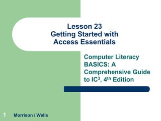 Lesson 23
Getting Started with
Access Essentials
Computer Literacy
BASICS: A
Comprehensive Guide
to IC3, 4th Edition

1

Morrison / Wells

 