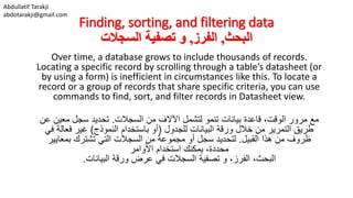 Abdullatif Tarakji
abdotarakji@gmail.com
Finding, sorting, and filtering data
‫البحث‬,‫الفرز‬,‫السجالت‬ ‫تصفية‬ ‫و‬
Over time, a database grows to include thousands of records.
Locating a specific record by scrolling through a table’s datasheet (or
by using a form) is inefficient in circumstances like this. To locate a
record or a group of records that share specific criteria, you can use
commands to find, sort, and filter records in Datasheet view.
،‫الوقت‬ ‫مرور‬ ‫مع‬‫قاعدة‬‫بيانات‬‫لتشمل‬ ‫تنمو‬‫السجالت‬ ‫من‬ ‫اآلالف‬.‫عن‬ ‫معين‬ ‫سجل‬ ‫تحديد‬
‫للجدول‬ ‫البيانات‬ ‫ورقة‬ ‫خالل‬ ‫من‬ ‫التمرير‬ ‫طريق‬(‫النموذج‬ ‫باستخدام‬ ‫أو‬)‫في‬ ‫فعالة‬ ‫غير‬
‫القبيل‬ ‫هذا‬ ‫من‬ ‫ظروف‬.‫تشترك‬ ‫التي‬ ‫السجالت‬ ‫من‬ ‫مجموعة‬ ‫أو‬ ‫سجل‬ ‫لتحديد‬‫بمعايير‬
‫استخدام‬ ‫يمكنك‬ ،‫محددة‬‫األوامر‬
‫تصفية‬ ‫و‬ ،‫الفرز‬ ،‫البحث‬‫البيانات‬ ‫ورقة‬ ‫عرض‬ ‫في‬ ‫السجالت‬.
 