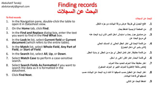 Abdullatif Tarakji
abdotarakji@gmail.com Finding records
‫السجالت‬ ‫عن‬ ‫البحث‬
To find records
1. In the Navigation pane, double-click the table to
open it in Datasheet view.
2. On the Home tab, click Find.
3. In the Find and Replace dialog box, enter the text
you want to find in the Find What box.
4. In the Look In list, select Current field or Current
document (which refers to the entire table).
5. In the Match list, select Whole Field, Any Part of
Field, or Start of Field.
6. In the Search list, select All, Up, or Down.
7. Select Match Case to perform a case-sensitive
search.
8. Select Search Fields As Formatted if you want to
search the data as it is formatted in the
datasheet.
9. Click Find Next.
‫السجالت‬ ‫عن‬ ‫للبحث‬
.1‫التنقل‬ ‫جزء‬ ‫من‬ ‫البيانات‬ ‫ورقة‬ ‫عرض‬ ‫طريقة‬ ‫في‬ ‫الجدول‬ ‫افتح‬.
.2‫بحث‬ ‫اضغط‬ ‫الرئيسية‬ ‫الصفحة‬ ‫من‬.
.3‫استبدال‬ ‫و‬ ‫بحث‬ ‫حوار‬ ‫صندوق‬ ‫من‬,‫عنه‬ ‫البحث‬ ‫تريد‬ ‫الذي‬ ‫النص‬ ‫ادخل‬
‫عن‬ ‫البحث‬ ‫مربع‬ ‫في‬.
.4‫في‬ ‫البحث‬ ‫قائمة‬ ‫من‬,‫الحالي‬ ‫الحقل‬ ‫اختر‬,‫الحالي‬ ‫المستند‬ ‫أو‬
(‫الجدول‬ ‫داخل‬ ‫الى‬ ‫يشير‬ ‫الذي‬)
.5‫مطابقة‬ ‫قائمة‬ ‫من‬,‫الحقل‬ ‫كامل‬ ‫اختر‬,‫الحقل‬ ‫من‬ ‫جزء‬ ‫أي‬,‫الحقل‬ ‫بداية‬ ‫او‬.
.6‫البحث‬ ‫قائمة‬ ‫في‬,‫الكل‬ ‫اختر‬,‫أعلى‬,‫أسفل‬ ‫او‬.
.7‫الحرف‬ ‫حالة‬ ‫لتحديد‬ ‫الحرف‬ ‫حالة‬ ‫مطابقة‬ ‫اختر‬
(‫الصغير‬ ‫الحرف‬ ‫او‬ ‫الكبير‬ ‫للحرف‬ ‫اإلنكليزية‬ ‫باللغة‬ ‫خاص‬.)
.8‫البيانا‬ ‫عن‬ ‫البحث‬ ‫تريد‬ ‫كنت‬ ‫اذا‬ ‫تنسيقها‬ ‫حسب‬ ‫الحقول‬ ‫عن‬ ‫البحث‬ ‫اختر‬‫حسب‬ ‫ت‬
‫البيانات‬ ‫قاعدة‬ ‫في‬ ‫تنسيقها‬.
.9‫التالي‬ ‫عن‬ ‫البحث‬ ‫اضغط‬.
 
