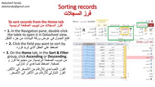 Abdullatif Tarakji
abdotarakji@gmail.com Sorting records
‫السجالت‬ ‫فرز‬
To sort records from the Home tab
‫الرئيسية‬ ‫الصفحة‬ ‫تبويب‬ ‫من‬ ‫السجالت‬ ‫لفرز‬
• 1. In the Navigation pane, double-click
the table to open it in Datasheet view.
‫التنقل‬ ‫جزء‬ ‫من‬ ‫البيانات‬ ‫ورقة‬ ‫عرض‬ ‫في‬ ‫الجدول‬ ‫افتح‬
• 2. Click the field you want to sort by.
‫فرزه‬ ‫تريد‬ ‫الذي‬ ‫الحقل‬ ‫على‬ ‫اضغط‬
• 3. On the Home tab, in the Sort & Filter
group, click Ascending or Descending.
‫الرئيسية‬ ‫الصفحة‬ ‫تبويب‬ ‫من‬,‫و‬ ‫فرز‬ ‫مجموعة‬ ‫من‬
‫تصفية‬,‫تنازلي‬ ‫أو‬ ‫تصاعدي‬ ‫اضغط‬.
‫األكبر‬ ‫الى‬ ‫األصغر‬ ‫من‬ ‫لألرقام‬ ‫التصاعدي‬ ‫الفرز‬.
‫األصغر‬ ‫الى‬ ‫األكبر‬ ‫من‬ ‫لألرقام‬ ‫التنازلي‬ ‫الفرز‬.
 