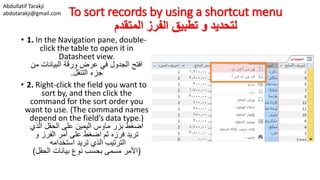 Abdullatif Tarakji
abdotarakji@gmail.com To sort records by using a shortcut menu
‫المتقدم‬ ‫الفرز‬ ‫تطبيق‬ ‫و‬ ‫لتحديد‬
• 1. In the Navigation pane, double-
click the table to open it in
Datasheet view.
‫من‬ ‫البيانات‬ ‫ورقة‬ ‫عرض‬ ‫في‬ ‫الجدول‬ ‫افتح‬
‫التنقل‬ ‫جزء‬.
• 2. Right-click the field you want to
sort by, and then click the
command for the sort order you
want to use. (The command names
depend on the field’s data type.)
‫الذي‬ ‫الحقل‬ ‫على‬ ‫اليمين‬ ‫ماوس‬ ‫بزر‬ ‫اضغط‬
‫و‬ ‫الفرز‬ ‫أمر‬ ‫على‬ ‫اضغط‬ ‫ثم‬ ‫فرزه‬ ‫تريد‬
‫استخدامه‬ ‫تريد‬ ‫الذي‬ ‫الترتيب‬
(‫الحقل‬ ‫بيانات‬ ‫نوع‬ ‫بحسب‬ ‫مسمى‬ ‫األمر‬)
 