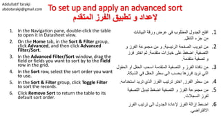 Abdullatif Tarakji
abdotarakji@gmail.com To set up and apply an advanced sort
‫المتقدم‬ ‫الفرز‬ ‫تطبيق‬ ‫و‬ ‫إلعداد‬
1. In the Navigation pane, double-click the table
to open it in Datasheet view.
2. On the Home tab, in the Sort & Filter group,
click Advanced, and then click Advanced
Filter/Sort.
3. In the Advanced Filter/Sort window, drag the
field or fields you want to sort by to the Field
row in the grid.
4. In the Sort row, select the sort order you want
to use.
5. In the Sort & Filter group, click Toggle Filter
to sort the records.
6. Click Remove Sort to return the table to its
default sort order.
.1‫البيانات‬ ‫ورقة‬ ‫عرض‬ ‫في‬ ‫المطلوب‬ ‫الجدول‬ ‫افتح‬
‫التنقل‬ ‫جزء‬ ‫من‬.
.2‫الرئيسية‬ ‫الصفحة‬ ‫تبويب‬ ‫من‬,‫و‬ ‫الفرز‬ ‫مجموعة‬ ‫من‬ ‫و‬
‫التصفية‬,‫متقدمة‬ ‫خيارات‬ ‫على‬ ‫اضغط‬,‫فرز‬ ‫اختر‬ ‫ثم‬
‫متقدمة‬ ‫تصفية‬ ‫و‬.
.3‫ا‬ ‫او‬ ‫الحقل‬ ‫اسحب‬ ‫المتقدمة‬ ‫التصفية‬ ‫و‬ ‫الفرز‬ ‫نافذة‬ ‫من‬‫لحقول‬
‫الشبك‬ ‫في‬ ‫الحقل‬ ‫سطر‬ ‫الى‬ ‫بحسب‬ ‫فرزها‬ ‫تريد‬ ‫التي‬‫ة‬.
.4‫الفرز‬ ‫سطر‬ ‫من‬,‫استخ‬ ‫تريد‬ ‫الذي‬ ‫الفرز‬ ‫ترتيب‬ ‫اختر‬‫دامه‬.
.5‫التصفي‬ ‫تبديل‬ ‫اضغط‬ ‫التصفية‬ ‫و‬ ‫الفرز‬ ‫مجموعة‬ ‫من‬‫ة‬
‫السجالت‬ ‫لفرز‬.
.6‫الفرز‬ ‫ترتيب‬ ‫الى‬ ‫الجدول‬ ‫إلعادة‬ ‫الفرز‬ ‫إزالة‬ ‫اضغط‬
‫االفتراضي‬.
 