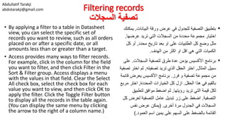 Abdullatif Tarakji
abdotarakji@gmail.com Filtering records
‫السجالت‬ ‫تصفية‬
• By applying a filter to a table in Datasheet
view, you can select the specific set of
records you want to review, such as all orders
placed on or after a specific date, or all
amounts less than or greater than a target.
• Access provides many ways to filter records.
For example, click in the column for the field
you want to filter, and then click Filter in the
Sort & Filter group. Access displays a menu
with the values in that field. Clear the Select
All check box, select the check box for each
value you want to view, and then click OK to
apply the filter. Click the Toggle Filter button
to display all the records in the table again.
(You can display the same menu by clicking
the arrow to the right of a column name.)
•‫البيانا‬ ‫ورقة‬ ‫عرض‬ ‫في‬ ‫للجدول‬ ‫التصفية‬ ‫بتطبيق‬‫ت‬,‫يمكنك‬
‫عرضها‬ ‫تريد‬ ‫التي‬ ‫السجالت‬ ‫من‬ ‫محددة‬ ‫مجموعة‬ ‫اختيار‬,
‫محدد‬ ‫تاريخ‬ ‫بعد‬ ‫او‬ ‫على‬ ‫الطلبيات‬ ‫كل‬ ‫وضع‬ ‫مثل‬,‫ك‬ ‫أو‬‫ل‬
‫الهدف‬ ‫من‬ ‫اكثر‬ ‫او‬ ‫اقل‬ ‫هي‬ ‫التي‬ ‫الكميات‬.
•‫السجالت‬ ‫لتصفية‬ ‫طرق‬ ‫عدة‬ ‫يؤمن‬ ‫األكسيس‬ ‫برنامج‬.‫ع‬‫لى‬
‫المثال‬ ‫سبيل‬,‫تصفيته‬ ‫تريد‬ ‫الذي‬ ‫الحقل‬ ‫اختر‬,‫ثم‬‫تصفية‬ ‫اختر‬
‫فرز‬ ‫و‬ ‫تصفية‬ ‫مجموعة‬ ‫من‬.‫ق‬ ‫يعرض‬ ‫األكسيس‬ ‫برنامج‬‫ائمة‬
‫الحقل‬ ‫هذا‬ ‫في‬ ‫بالقيم‬.‫المحددة‬ ‫الخيارات‬ ‫كل‬ ‫ازل‬,‫م‬ ‫اختر‬‫ربع‬
‫رؤيتها‬ ‫تريد‬ ‫التي‬ ‫قيمة‬ ‫لكل‬,‫لتطب‬ ‫موافق‬ ‫اضغط‬ ‫ثم‬‫يق‬
‫التصفية‬.‫لع‬ ‫التصفية‬ ‫عامل‬ ‫تبديل‬ ‫زر‬ ‫على‬ ‫اضغط‬‫كل‬ ‫رض‬
‫أخرى‬ ‫مرة‬ ‫الجدول‬ ‫في‬ ‫السجالت‬( .‫نفس‬ ‫عرض‬ ‫يمكن‬
‫العمود‬ ‫اسم‬ ‫يمين‬ ‫على‬ ‫السهم‬ ‫على‬ ‫بالضغط‬ ‫القائمة‬).
 