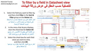 Abdullatif Tarakji
abdotarakji@gmail.com To filter by a field in Datasheet view
‫البيانات‬ ‫ورقة‬ ‫عرض‬ ‫في‬ ‫الحقل‬ ‫حسب‬ ‫للتصفية‬
1. Select the field you want to filter by,
and then click Filter in the Sort &
Filter group on the Home tab.
‫بحسب‬ ‫تصفيته‬ ‫تريد‬ ‫الذي‬ ‫الحقل‬ ‫اختر‬,‫اض‬ ‫ثم‬‫غط‬
‫من‬ ‫تصفية‬ ‫و‬ ‫فرز‬ ‫مجموعة‬ ‫من‬ ‫تصفية‬ ‫على‬
‫الرئيسية‬ ‫الصفحة‬ ‫تبويب‬.
2. In the menu that Access displays,
clear the check box for Select All.
‫األكسيس‬ ‫يظهرها‬ ‫التي‬ ‫القائمة‬ ‫من‬,‫جميع‬ ‫أزل‬
‫الكل‬ ‫تحديد‬ ‫مربع‬ ‫على‬ ‫بالضغط‬ ‫االختيارات‬.
3. Select the check box for each field
value you want to view,
and then click OK.
‫عرضها‬ ‫تريد‬ ‫حقل‬ ‫قيمة‬ ‫لكل‬ ‫الخيار‬ ‫مربع‬ ‫اختر‬
‫موافق‬ ‫اضغط‬ ‫ثم‬.
 
