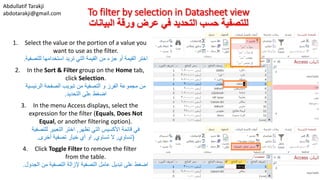 Abdullatif Tarakji
abdotarakji@gmail.com To filter by selection in Datasheet view
‫البيانات‬ ‫ورقة‬ ‫عرض‬ ‫في‬ ‫التحديد‬ ‫حسب‬ ‫للتصفية‬
1. Select the value or the portion of a value you
want to use as the filter.
‫للتصفي‬ ‫استخدامها‬ ‫تريد‬ ‫التي‬ ‫القيمة‬ ‫من‬ ‫جزء‬ ‫أو‬ ‫القيمة‬ ‫اختر‬‫ة‬.
2. In the Sort & Filter group on the Home tab,
click Selection.
‫الرئيسية‬ ‫الصفحة‬ ‫تبويب‬ ‫من‬ ‫التصفية‬ ‫و‬ ‫الفرز‬ ‫مجموعة‬ ‫من‬
‫التحديد‬ ‫على‬ ‫اضغط‬.
3. In the menu Access displays, select the
expression for the filter (Equals, Does Not
Equal, or another filtering option).
‫تظهر‬ ‫التي‬ ‫األكسيس‬ ‫قائمة‬ ‫في‬,‫للتصفية‬ ‫التعبير‬ ‫اختر‬
(‫تساوي‬,‫تساوي‬ ‫ال‬,‫أخرى‬ ‫تصفية‬ ‫خيار‬ ‫أي‬ ‫او‬.
4. Click Toggle Filter to remove the filter
from the table.
‫الجدول‬ ‫من‬ ‫التصفية‬ ‫إلزالة‬ ‫التصفية‬ ‫عامل‬ ‫تبديل‬ ‫على‬ ‫اضغط‬.
 