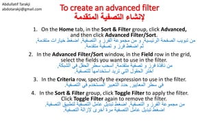 Abdullatif Tarakji
abdotarakji@gmail.com To create an advanced filter
‫المتقدمة‬ ‫التصفية‬ ‫إلنشاء‬
1. On the Home tab, in the Sort & Filter group, click Advanced,
and then click Advanced Filter/Sort.
‫الرئيسية‬ ‫الصفحة‬ ‫تبويب‬ ‫من‬,‫التصفية‬ ‫و‬ ‫الفرز‬ ‫مجموعة‬ ‫من‬ ‫و‬,‫متقدمة‬ ‫خيارات‬ ‫اضغط‬,
‫متقدمة‬ ‫تصفية‬ ‫و‬ ‫فرز‬ ‫اضغط‬ ‫ثم‬.
2. In the Advanced Filter/Sort window, in the Field row in the grid,
select the fields you want to use in the filter.
‫متقدمة‬ ‫تصفية‬ ‫و‬ ‫فرز‬ ‫نافذة‬ ‫من‬,‫الشبكة‬ ‫في‬ ‫الحقل‬ ‫سطر‬ ‫اسحب‬,
‫للتصفية‬ ‫استخدامها‬ ‫تريد‬ ‫التي‬ ‫الحقول‬ ‫اختر‬.
3. In the Criteria row, specify the expression to use in the filter.
‫المعايير‬ ‫سطر‬ ‫في‬,‫التصفية‬ ‫في‬ ‫المستخدم‬ ‫التعبير‬ ‫حدد‬.
4. In the Sort & Filter group, click Toggle Filter to apply the filter.
Click Toggle Filter again to remove the filter.
‫التصفية‬ ‫و‬ ‫الفرز‬ ‫مجموعة‬ ‫من‬,‫التصفية‬ ‫لتطبيق‬ ‫التصفية‬ ‫عامل‬ ‫تبديل‬ ‫اضغط‬.
‫التصفية‬ ‫إلزالة‬ ‫أخرى‬ ‫مرة‬ ‫التصفية‬ ‫عامل‬ ‫تبديل‬ ‫اضغط‬.
 