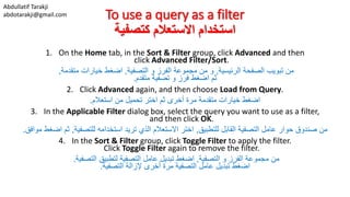 Abdullatif Tarakji
abdotarakji@gmail.com To use a query as a filter
‫كتصفية‬ ‫االستعالم‬ ‫استخدام‬
1. On the Home tab, in the Sort & Filter group, click Advanced and then
click Advanced Filter/Sort.
‫الرئيسية‬ ‫الصفحة‬ ‫تبويب‬ ‫من‬,‫التصفية‬ ‫و‬ ‫الفرز‬ ‫مجموعة‬ ‫من‬ ‫و‬,‫متقدمة‬ ‫خيارات‬ ‫اضغط‬,
‫ثم‬‫متقدم‬ ‫تصفية‬ ‫و‬ ‫فرز‬ ‫اضغط‬.
2. Click Advanced again, and then choose Load from Query.
‫استعالم‬ ‫من‬ ‫تحميل‬ ‫اختر‬ ‫ثم‬ ‫أخرى‬ ‫مرة‬ ‫متقدمة‬ ‫خيارات‬ ‫اضغط‬.
3. In the Applicable Filter dialog box, select the query you want to use as a filter,
and then click OK.
‫للتطبيق‬ ‫القابل‬ ‫التصفية‬ ‫عامل‬ ‫حوار‬ ‫صندوق‬ ‫من‬,‫للتصفية‬ ‫استخدامه‬ ‫تريد‬ ‫الذي‬ ‫االستعالم‬ ‫اختر‬,‫مواف‬ ‫اضغط‬ ‫ثم‬‫ق‬.
4. In the Sort & Filter group, click Toggle Filter to apply the filter.
Click Toggle Filter again to remove the filter.
‫التصفية‬ ‫و‬ ‫الفرز‬ ‫مجموعة‬ ‫من‬,‫التصفية‬ ‫لتطبيق‬ ‫التصفية‬ ‫عامل‬ ‫تبديل‬ ‫اضغط‬.
‫اضغط‬‫التصفية‬ ‫إلزالة‬ ‫أخرى‬ ‫مرة‬ ‫التصفية‬ ‫عامل‬ ‫تبديل‬.
 