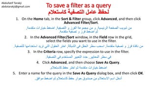 Abdullatif Tarakji
abdotarakji@gmail.com To save a filter as a query
‫كاستعالم‬ ‫التصفية‬ ‫عامل‬ ‫لحفظ‬
1. On the Home tab, in the Sort & Filter group, click Advanced, and then click
Advanced Filter/Sort.
‫الرئيسية‬ ‫الصفحة‬ ‫تبويب‬ ‫من‬,‫التصفية‬ ‫و‬ ‫الفرز‬ ‫مجموعة‬ ‫من‬ ‫و‬,‫متقدمة‬ ‫خيارات‬ ‫اضغط‬,
‫ثم‬‫تصفية‬ ‫و‬ ‫فرز‬ ‫اضغط‬‫متقدمة‬.
2. In the Advanced Filter/Sort window, in the Field row in the grid,
select the fields you want to use in the filter.
‫تصفية‬ ‫و‬ ‫فرز‬ ‫نافذة‬ ‫من‬‫متقدمة‬,‫الشبكة‬ ‫في‬ ‫الحقل‬ ‫سطر‬ ‫اسحب‬,‫للتصف‬ ‫استخدامها‬ ‫تريد‬ ‫التي‬ ‫الحقول‬ ‫اختر‬‫ية‬.
3. In the Criteria row, specify the expression to use in the filter.
‫المعايير‬ ‫سطر‬ ‫في‬,‫في‬ ‫المستخدم‬ ‫التعبير‬ ‫حدد‬‫التصفية‬.
4. Click Advanced, and then choose Save As Query.
‫كاستعالم‬ ‫حفظ‬ ‫اختر‬ ‫ثم‬ ‫متقدمة‬ ‫خيارات‬ ‫اضغط‬.
5. Enter a name for the query in the Save As Query dialog box, and then click OK.
‫موافق‬ ‫اضغط‬ ‫ثم‬ ‫كاستعالم‬ ‫حفظ‬ ‫حوار‬ ‫صندوق‬ ‫من‬ ‫االستعالم‬ ‫اسم‬ ‫أدخل‬.
 