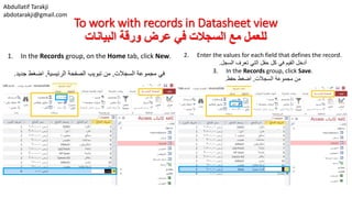 Abdullatif Tarakji
abdotarakji@gmail.com
To work with records in Datasheet view
‫البيانات‬ ‫ورقة‬ ‫عرض‬ ‫في‬ ‫السجالت‬ ‫مع‬ ‫للعمل‬
1. In the Records group, on the Home tab, click New.
‫السجالت‬ ‫مجموعة‬ ‫في‬,‫الرئيسية‬ ‫الصفحة‬ ‫تبويب‬ ‫من‬,‫جديد‬ ‫اضغط‬.
2. Enter the values for each field that defines the record.
‫أدخل‬‫السجل‬ ‫تعرف‬ ‫التي‬ ‫حقل‬ ‫كل‬ ‫في‬ ‫القيم‬.
3. In the Records group, click Save.
‫من‬‫السجالت‬ ‫مجموعة‬,‫حفظ‬ ‫اضغط‬.
 