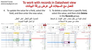 Abdullatif Tarakji
abdotarakji@gmail.com To work with records in Datasheet view
‫البيانات‬ ‫ورقة‬ ‫عرض‬ ‫في‬ ‫السجالت‬ ‫مع‬ ‫للعمل‬
4. To update the value for a field, select the
field, and then enter the new value.
‫لتحديث‬‫للحقل‬ ‫القيم‬,‫الحقل‬ ‫اختر‬,
‫ثم‬‫الجديدة‬ ‫القيمة‬ ‫أدخل‬.
5. To delete a value from a specific field,
select the value, and then click Delete
in the Records group.
‫محدد‬ ‫حقل‬ ‫من‬ ‫قيمة‬ ‫لحذف‬,‫القيمة‬ ‫اختر‬,‫اضغط‬ ‫ثم‬
‫السجالت‬ ‫مجموعة‬ ‫من‬ ‫حذف‬.
 