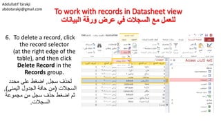 Abdullatif Tarakji
abdotarakji@gmail.com
To work with records in Datasheet view
‫البيانات‬ ‫ورقة‬ ‫عرض‬ ‫في‬ ‫السجالت‬ ‫مع‬ ‫للعمل‬
6. To delete a record, click
the record selector
(at the right edge of the
table), and then click
Delete Record in the
Records group.
‫سجل‬ ‫لحذف‬,‫محدد‬ ‫على‬ ‫اضغط‬
‫السجالت‬(‫الجدول‬ ‫حافة‬ ‫من‬‫اليمنى‬),
‫مجموعة‬ ‫من‬ ‫سجل‬ ‫حذف‬ ‫اضغط‬ ‫ثم‬
‫السجالت‬.
 