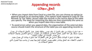Abdullatif Tarakji
abdotarakji@gmail.com
Appending records
‫سجالت‬ ‫إلحاق‬
• When you import data from Excel or a text file, you can choose an option to
append records to an existing table. (This option reads Append A Copy Of The
Records To The Table). Access adds the records in the source data to the table
you specify. The steps for importing the data are then essentially the same as
when you import data into a new table.
• To avoid errors when you append data, the organization of the external data
source should match the structure of the table you are appending records to.
•‫نصي‬ ‫ملف‬ ‫أو‬ ‫اكسيل‬ ‫ملف‬ ‫من‬ ‫بيانات‬ ‫استيراد‬ ‫عند‬,‫ج‬ ‫الى‬ ‫السجالت‬ ‫إللحاق‬ ‫خيار‬ ‫اختيار‬ ‫يمكنك‬‫دول‬
ً‫ا‬‫مسبق‬ ‫موجود‬.‫الجدول‬ ‫الى‬ ‫السجالت‬ ‫من‬ ‫نسخة‬ ‫إلحاق‬ ‫الخيار‬ ‫هذا‬ ‫يقرأ‬.‫يضيف‬ ‫األكسيس‬ ‫برنامج‬‫السجالت‬
‫المحدد‬ ‫الجدول‬ ‫الى‬ ‫البيانات‬ ‫مصدر‬ ‫من‬.
‫جدي‬ ‫جدول‬ ‫الى‬ ‫بيانات‬ ‫استيراد‬ ‫عند‬ ‫الخطوات‬ ‫نفس‬ ‫هي‬ ‫أساسي‬ ‫بشكل‬ ‫البيانات‬ ‫استيراد‬ ‫خطوات‬‫د‬.
•‫بيانات‬ ‫الحاق‬ ‫عند‬ ‫األخطاء‬ ‫لتجنب‬,‫الج‬ ‫بنية‬ ‫يناسب‬ ‫ان‬ ‫يجب‬ ‫الخارجية‬ ‫البيانات‬ ‫مصدر‬ ‫تنظيم‬‫الذي‬ ‫دول‬
‫به‬ ‫السجالت‬ ‫سنلحق‬.
 
