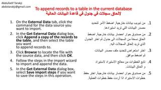 Abdullatif Tarakji
abdotarakji@gmail.com
To append records to a table in the current database
‫الحالية‬ ‫البيانات‬ ‫قاعدة‬ ‫في‬ ‫جدول‬ ‫في‬ ‫سجالت‬ ‫إللحاق‬
1. On the External Data tab, click the
command for the data source you
want to import.
2. In the Get External Data dialog box,
click Append a copy of the records to
the table, and then select the table
you want
to append records to.
3. Click Browse to locate the file with
the source data, and then click OK.
4. Follow the steps in the import wizard
to import and append the data.
5. In the Get External Data dialog box,
select Save import steps if you want
to save the steps in this operation.
.1‫خارجية‬ ‫بيانات‬ ‫تبويب‬ ‫من‬,‫لتحديد‬ ‫األمر‬ ‫اضغط‬
‫استيرادها‬ ‫تريد‬ ‫التي‬ ‫البيانات‬ ‫مصدر‬.
.2‫خارجية‬ ‫بيانات‬ ‫احضار‬ ‫حوار‬ ‫صندوق‬ ‫من‬,‫اضغط‬
‫الجدول‬ ‫اختر‬ ‫ثم‬ ‫جدول‬ ‫الى‬ ‫السجالت‬ ‫من‬ ‫نسخة‬ ‫الحاق‬
‫اليه‬ ‫السجالت‬ ‫إلحاق‬ ‫تريد‬ ‫الذي‬.
.3‫البيانات‬ ‫مصدر‬ ‫ملف‬ ‫لتحديد‬ ‫استعراض‬ ‫اختر‬
‫موافق‬ ‫اضغط‬ ‫ثم‬.
.4‫الستيراد‬ ‫االستيراد‬ ‫معالج‬ ‫من‬ ‫الخطوات‬ ‫تابع‬
‫البيانات‬ ‫الحاق‬ ‫و‬.
.5‫خارجية‬ ‫بيانات‬ ‫احضار‬ ‫حوار‬ ‫صندوق‬ ‫من‬,‫حف‬ ‫اختر‬‫ظ‬
‫العملية‬ ‫خطوات‬ ‫حفظ‬ ‫أردت‬ ‫اذا‬ ‫االستيراد‬ ‫خطوات‬.
 