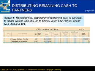 8
LESSON 23-3CENTURY 21 ACCOUNTING © 2009 South-Western, Cengage Learning
DISTRIBUTING REMAINING CASH TODISTRIBUTING REMAINING CASH TO
PARTNERSPARTNERS page 689
August 6. Recorded final distribution of remaining cash to partners:
to Adam Walker, $18,360.00; to Shirley Jeter, $12,740.00. Check
Nos. 423 and 424.
 