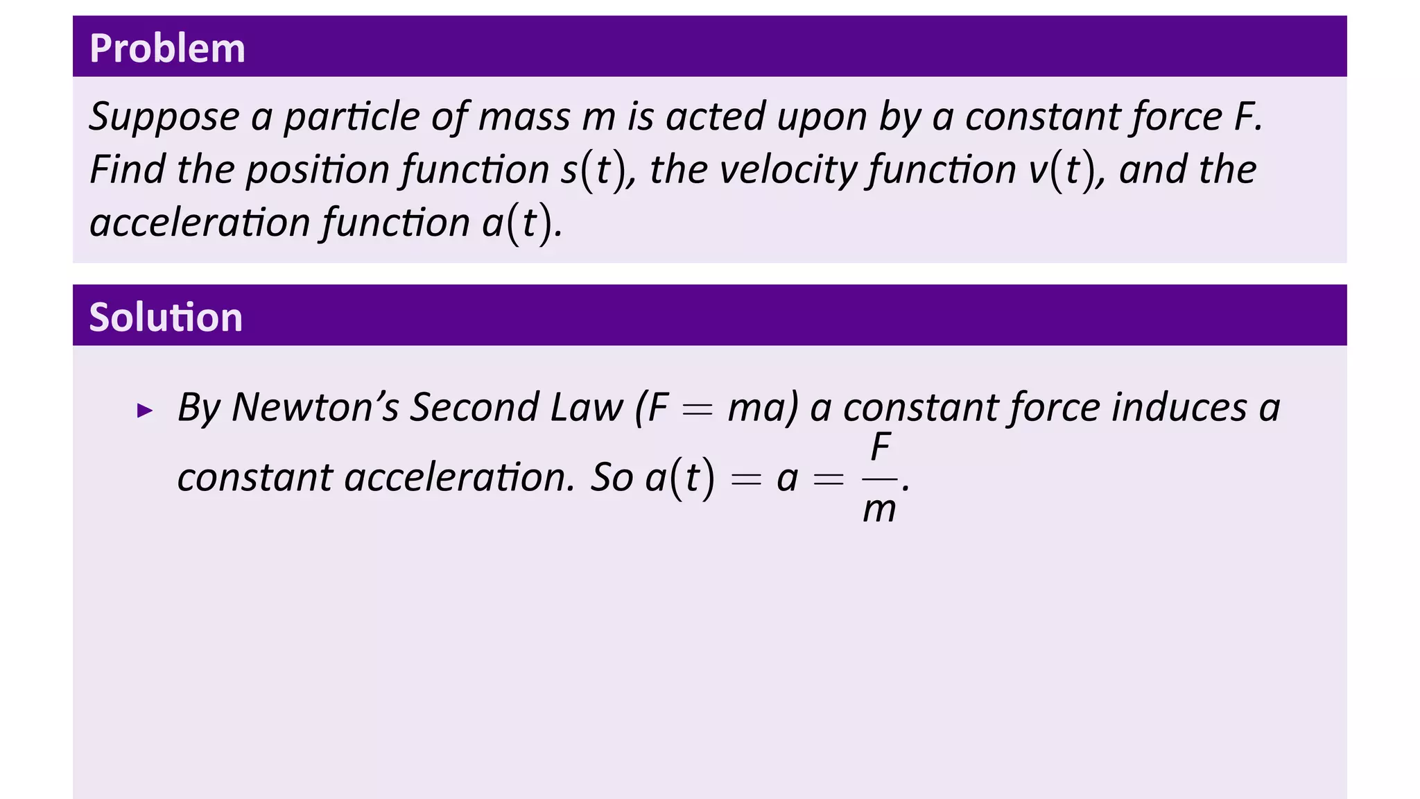 Problem
Suppose a par cle of mass m is acted upon by a constant force F.
Find the posi on func on s(t), the velocity func on v(t), and the
accelera on func on a(t).

Solu on
    By Newton’s Second Law (F = ma) a constant force induces a
                                       F
    constant accelera on. So a(t) = a = .
                                       m
 