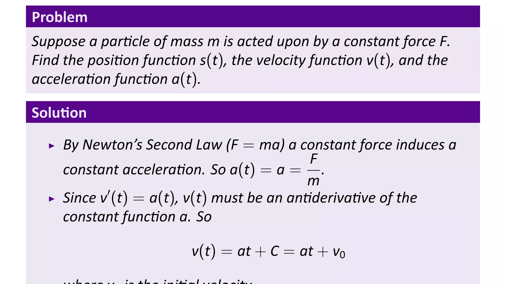 Problem
Suppose a par cle of mass m is acted upon by a constant force F.
Find the posi on func on s(t), the velocity func on v(t), and the
accelera on func on a(t).

Solu on
    By Newton’s Second Law (F = ma) a constant force induces a
                                           F
    constant accelera on. So a(t) = a = .
                                          m
           ′
    Since v (t) = a(t), v(t) must be an an deriva ve of the
    constant func on a. So

                        v(t) = at + C = at + v0
 