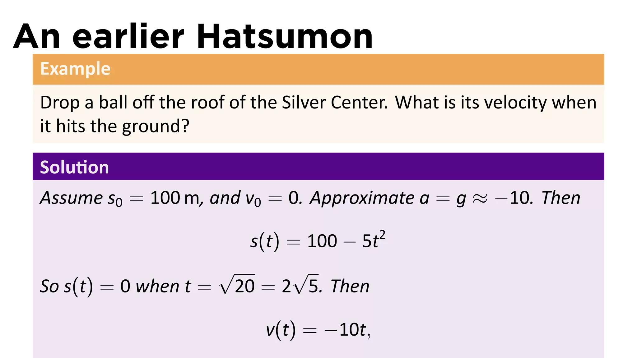 An earlier Hatsumon
 Example
 Drop a ball oﬀ the roof of the Silver Center. What is its velocity when
 it hits the ground?

 Solu on
 Assume s0 = 100 m, and v0 = 0. Approximate a = g ≈ −10. Then

                        s(t) = 100 − 5t2
                     √       √
 So s(t) = 0 when t = 20 = 2 5. Then

                             v(t) = −10t,
 