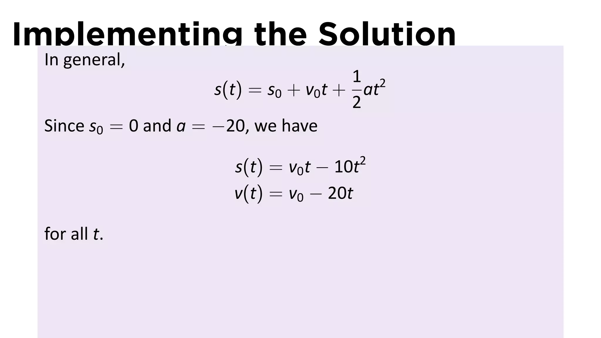 Implementing the Solution
 In general,
                                        1
                      s(t) = s0 + v0 t + at2
                                        2
 Since s0 = 0 and a = −20, we have

                        s(t) = v0 t − 10t2
                        v(t) = v0 − 20t

 for all t.
 