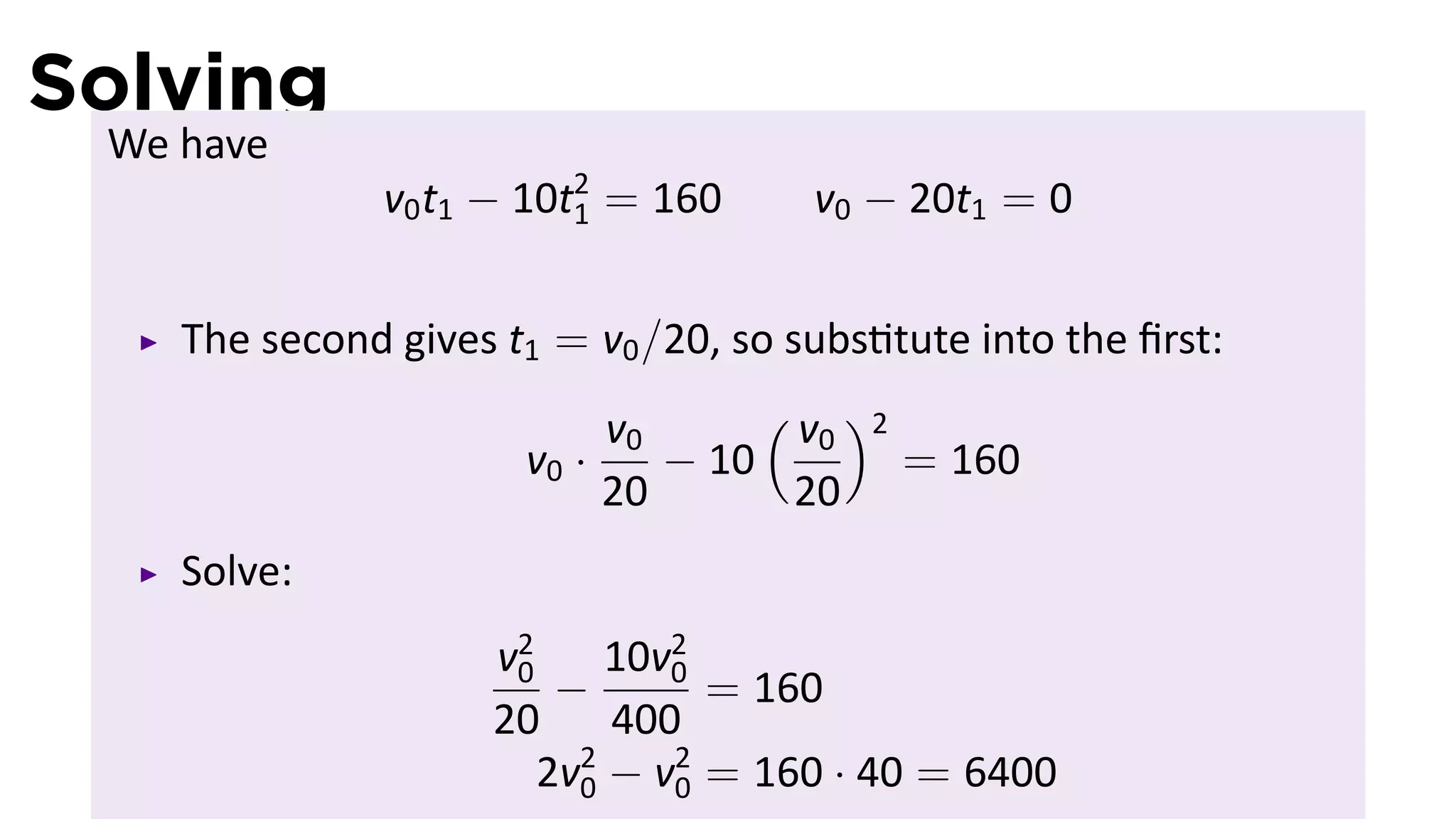 Solving
 We have
               v0 t1 − 10t2 = 160
                          1           v0 − 20t1 = 0


    The second gives t1 = v0 /20, so subs tute into the ﬁrst:
                           v0      ( v )2
                                      0
                      v0 ·    − 10        = 160
                           20       20
    Solve:
                     v2
                      0     10v2
                         −     0
                                 = 160
                     20     400
                        2v2 − v2 = 160 · 40 = 6400
                          0    0
 